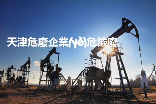 天津危廢企業(yè)危險廢棄物的處理與安全：保護環(huán)境，守護未來！